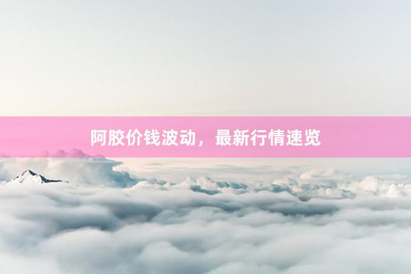 阿胶价钱波动，最新行情速览